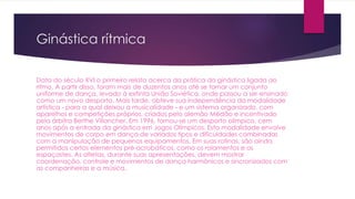 Ginástica rítmica
Data do século XVI o primeiro relato acerca da prática da ginástica ligada ao
ritmo. A partir disso, foram mais de duzentos anos até se tornar um conjunto
uniforme de dança, levado à extinta União Soviética, onde passou a ser ensinado
como um novo desporto. Mais tarde, obteve sua independência da modalidade
artística - para a qual deixou a musicalidade - e um sistema organizado, com
aparelhos e competições próprios, criados pelo alemão Médão e incentivado
pela árbitra Berthe Villancher. Em 1996, tornou-se um desporto olímpico, cem
anos após a entrada da ginástica em Jogos Olímpicos. Esta modalidade envolve
movimentos de corpo em dança de variados tipos e dificuldades combinadas
com a manipulação de pequenos equipamentos. Em suas rotinas, são ainda
permitidos certos elementos pré-acrobáticos, como os rolamentos e os
espaçastes. As atletas, durante suas apresentações, devem mostrar
coordenação, controle e movimentos de dança harmônicos e sincronizados com
as companheiras e a música.
 