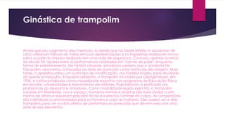 Ginástica de trampolim
Ainda que seu surgimento seja impreciso, é sabido que na Idade Média os acrobatas de
circo utilizavam tábuas de molas em suas apresentações e os trapezistas realizavam novos
saltos a partir do impulso realizado em uma rede de segurança. Contudo, apenas no início
do século XX, apareceram as performances realizadas em "camas de pular", enquanto
forma de entretenimento. Na história circense, estudiosos supõem que o acrobata Do
Trampolim, aproveitou a impulsão da rede de proteção como forma de decolagem. Mais
tarde, o aparelho sofreu um outro tipo de modificação, nos Estados Unidos, para atividade
de queda e mergulho. Enquanto desporto, o trampolim foi criado por George Nissen, em
1936, e institucionalizado como modalidade esportiva nos programas de Educação Física
em escolas, universidades e treinamentos de militares. Popularizado, é praticado por
profissionais do desporto e amadores. Como modalidade regida pela FIG, o trampolim
consiste em liberdade, voo e espaço. Inúmeros mortais e piruetas são executados a oito
metros de altura e requerem precisão técnica e preciso controle do corpo. As competições
são individuais ou sincronizadas para os homens e para as mulheres. São usados um e dois
trampolins para um ou dois atletas de performances parecidas que devem executar uma
série de dez elementos.
 
