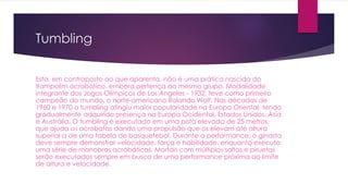 Tumbling
Esta, em contraposto ao que aparenta, não é uma prática nascida do
trampolim acrobático, embora pertença ao mesmo grupo. Modalidade
integrante dos Jogos Olímpicos de Los Angeles - 1932, teve como primeiro
campeão do mundo, o norte-americano Rolando Wolf. Nas décadas de
1960 e 1970 o tumbling atingiu maior popularidade na Europa Oriental, tendo
gradualmente adquirido presença na Europa Ocidental, Estados Unidos, Ásia
e Austrália. O tumbling é executado em uma pista elevada de 25 metros,
que ajuda os acrobatas dando uma propulsão que os elevam até altura
superior a de uma tabela de basquetebol. Durante a performance, o ginasta
deve sempre demonstrar velocidade, força e habilidade, enquanto executa
uma série de manobras acrobáticas. Mortais com múltiplos saltos e piruetas
serão executados sempre em busca de uma performance próxima ao limite
de altura e velocidade.
 