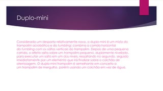 Duplo-mini
Considerado um desporto relativamente novo, o duplo-mini é um misto do
trampolim acrobático e do tumbling: combina a corrida horizontal
do tumbling com os saltos verticais do trampolim. Depois de uma pequena
corrida, o atleta salta sobre um trampolim pequeno, duplamente nivelado,
para executar um salto em um dos níveis, ressaltando no segundo, seguido
imediatamente por um elemento que irá finalizar sobre o colchão de
aterrissagem. O duplo-mini trampolim é semelhante em conceito a
um trampolim de mergulho, porém usando um colchão em vez de água.
 
