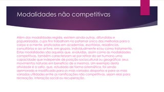 Modalidades não competitivas
Além das modalidades regida, existem ainda outras, difundidas e
popularizadas, cujos fins trabalham no patamar único das melhorias para o
corpo e a mente, praticadas em academias, escritórios, residências,
consultórios e ao ar livre, em grupos, individualmente e/ou como tratamento.
Estas modalidades são aquelas que, evoluídas, assim como as modalidades
competitivas, também caracterizam-se por retirar do ser humano uma
capacidade que independe de posição sociocultural ou geográfica: seus
movimentos naturais em benefício de si mesmos. Um exemplo desta
atividade é o salto, que, estudado de forma sistemática, foi sendo
aprimorado e modificado para os mais variados desportos e para as mais
variadas utilidades entre as ramificações não competitivas, sejam elas para
recreação, interação social ou recuperação.
 