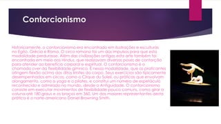 Contorcionismo
Historicamente, o contorcionismo era encontrado em ilustrações e esculturas
no Egito, Grécia e Roma. O circo romano foi um dos impulsos para que esta
modalidade perdurasse. Além das civilizações antigas esta arte também foi
encontrada em meio aos Hindus, que realizavam diversas poses de contorção
para atender ao benefício corporal e espiritual. O contorcionismo é o
chamado over da flexibilidade gímnica. É nessa modalidade, que os praticantes
atingem flexão acima dos ditos limites do corpo. Seus exercícios são tipicamente
desempenhados em circos, como o Cirque du Soleil, ou práticas que envolvam
alongamento, como a yoga e o pilates, e constitui um número de espetáculo
reconhecido e admirado no mundo, desde a Antiguidade. O contorcionismo
consiste em executar movimentos de flexibilidade pouco comuns, como girar a
coluna até 180 graus e os braços em 360. Um dos maiores representantes desta
prática é o norte-americano Daniel Browning Smith.
 