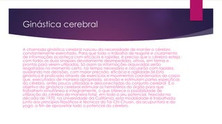 Ginástica cerebral
A chamada ginástica cerebral nasceu da necessidade de manter o cérebro
constantemente exercitado. Para que todo o trabalho de resgate e cruzamento
de informações aconteça com eficácia e rapidez, é preciso que o cérebro esteja
com todos as duas sinapses devidamente desimpedidas, ativas, em forma e
prontas para serem utilizadas. Só assim as informações arquivadas serão
resgatadas no momento certo, no tempo necessário e circularão com rapidez,
auxiliando nas decisões, com maior precisão, eficácia e agilidade.56 Esta
ginástica é praticada através de exercícios e movimentos coordenados do corpo
que, executados de maneira apropriada, acessão e estimulam partes específicas
do cérebro, antes pouco utilizadas e desconectadas do conjunto cerebral. É o
objetivo da ginástica cerebral estimular os hemisférios do órgão para que
trabalhem simultânea e integralmente, o que oferece a possibilidade de
utilização do cérebro de maneira total, em todo o seu potencial. Nascida na
década de 1970, na Universidade da Califórnia, esta modalidade é trabalhada
junto aos princípios filosóficos e técnicos do Tai Chi Chuan, da acupuntura e da
yoga, a fim de aproveitar todo o potencial do cérebro.
 