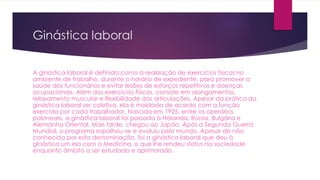 Ginástica laboral
A ginástica laboral é definida como a realização de exercícios físicos no
ambiente de trabalho, durante o horário de expediente, para promover a
saúde dos funcionários e evitar lesões de esforços repetitivos e doenças
ocupacionais. Além dos exercícios físicos, consiste em alongamentos,
relaxamento muscular e flexibilidade das articulações. Apesar da prática da
ginástica laboral ser coletiva, ela é moldada de acordo com a função
exercida por cada trabalhador. Nascida em 1925, entre os operários
poloneses, a ginástica laboral foi passada à Holanda, Rússia, Bulgária e
Alemanha Oriental. Mais tarde, chegou ao Japão. Após a Segunda Guerra
Mundial, o programa espalhou-se e evoluiu pelo mundo. Apesar de não
conhecida por esta denominação, foi a ginástica laboral que deu à
ginástica um elo com a Medicina, o que lhe rendeu status na sociedade
enquanto âmbito a ser estudado e aprimorado.
 