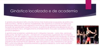Ginástica localizada e de academia
A ginástica localizada é dita uma das formas mais tradicionais e populares de prática do
exercício físico, dentre as demais modalidades não esportivas e consiste em exercícios
priorizando séries para cada segmento muscular ou pelos segmentos articulares. Com
duração de aproximados sessenta minutos, as práticas da ginástica localizada levam ao
condicionamento físico, emagrecimento e fortalecimento muscular. Sua prática lembra a
ginástica aeróbica
A ginástica de academia, subdivide-se em categorias menores - como step, aeroboxe,
body pump, tae fight e circuito -, consiste em um apanhado organizado de movimentos
ginásticos, a fim de moldar o corpo e dar aos praticantes hábitos mais saudáveis.2 É através
da repetição que a ginástica utilizada nas academias atinge resultados satisfatórios. Seus
exercícios são trabalhados separadamente e para cada parte do corpo é realizada uma
sequência de movimentação diferente, seja com pesos ou não, individual ou em grupo.
Bem como a localizada, sua prática lembra a ginástica aeróbica, como assim também
costuma ser chamada.
 