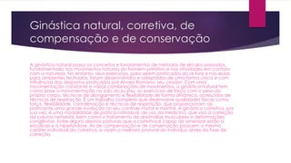 Ginástica natural, corretiva, de
compensação e de conservação
A ginástica natural possui os conceitos e fundamentos de métodos de séculos passados,
fundamentada nos movimentos naturais do homem primitivo e nas atividades em contato
com a natureza. No entanto, seus exercícios, para serem praticados ao ar livre e nas aulas
para ambientes fechados, foram desenvolvidos e adaptados de uma forma única e com
influências dos desportos praticados por Alvaro Romano, seu criador. Com uma
movimentação constante e várias combinações de movimentos, a ginástica natural tem
como base a movimentação no solo do jiu-jitsu, os exercícios de força com o peso do
próprio corpo, técnicas de alongamento e flexibilidade de forma dinâmica, acrescidos de
técnicas de respiração. É um trabalho completo que desenvolve qualidades físicas como
força, flexibilidade, coordenação e técnicas de respiração, que proporcionam ao
praticante uma grande evolução no seu controle motor e mental. A ginástica corretiva, por
sua vez, é uma modalidade de prática individual, de uso da medicina, que visa a correção
da coluna vertebral, bem como o tratamento de anomalias musculares e deformações
congênitas. Entre alguns desvios posturais que a corretiva é capaz de amenizar estão a
escoliose e a hiperlordose. As de compensação e de conservação possuem o mesmo
caráter individual da corretiva, e visam a melhora postural do indivíduo antes da fase de
correção
 