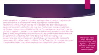 Na Idade Média, a ginástica perdeu sua importância devido à rejeição do
culto ao físico e à beleza do homem, ressurgindo somente na
fase renascentista, influenciada pela redescoberta dos valores gregos,
aparecendo assim nos teatros de rua, que motivavam os espectadores a
praticarem em grupo as atividades físicas. Estruturalmente, ressurgiu o termo
ginástica higiênica, voltada para a prática do exercício apenas direcionada
para a manutenção da saúde do indivíduo, descrita na obra Arte Ginástica,
de Jeronimus Mercurialis. Por volta do século XVIII, recuperou-se e
desenvolveu-se conceituada em duas linhas, como expressão corporal e
como exercício militar, após a publicação de Émile, livro do pedagogo Jean-
Jacques Rousseau, que defensor da aprendizagem indutiva, definiu:
O exercício tanto
torna o homem
saudável como sábio
e justo (…) quanto
maior sua atividade
física, maior sua
aprendizagem
 