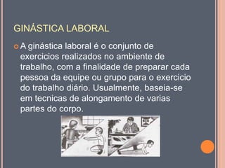 GINÁSTICA LABORAL
 A ginástica laboral é o conjunto de
exercicios realizados no ambiente de
trabalho, com a finalidade de preparar cada
pessoa da equipe ou grupo para o exercicio
do trabalho diário. Usualmente, baseia-se
em tecnicas de alongamento de varias
partes do corpo.
 