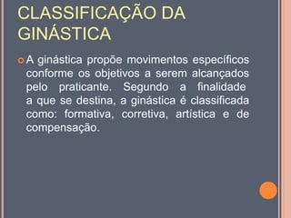 CLASSIFICAÇÃO DA
GINÁSTICA
 A ginástica propõe movimentos específicos
conforme os objetivos a serem alcançados
pelo praticante. Segundo a finalidade
a que se destina, a ginástica é classificada
como: formativa, corretiva, artística e de
compensação.
 