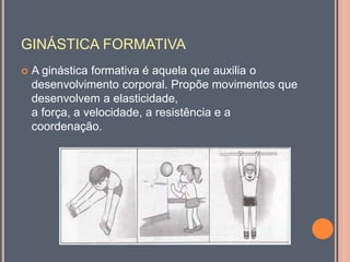 GINÁSTICA FORMATIVA
 A ginástica formativa é aquela que auxilia o
desenvolvimento corporal. Propõe movimentos que
desenvolvem a elasticidade,
a força, a velocidade, a resistência e a
coordenação.
 