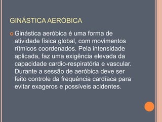 GINÁSTICA AERÓBICA
 Ginástica aeróbica é uma forma de
atividade física global, com movimentos
rítmicos coordenados. Pela intensidade
aplicada, faz uma exigência elevada da
capacidade cardio-respiratória e vascular.
Durante a sessão de aeróbica deve ser
feito controle da frequência cardíaca para
evitar exageros e possíveis acidentes.
 