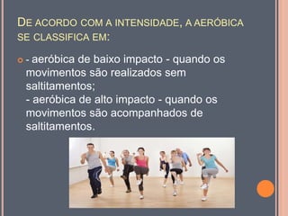 DE ACORDO COM A INTENSIDADE, A AERÓBICA
SE CLASSIFICA EM:
 - aeróbica de baixo impacto - quando os
movimentos são realizados sem
saltitamentos;
- aeróbica de alto impacto - quando os
movimentos são acompanhados de
saltitamentos.
 