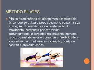 MÉTODO PILATES
 Pilates é um método de alongamento e exercício
físico, que se utiliza o peso do próprio corpo na sua
execução. É uma técnica de reeducação do
movimento, composto por exercícios
profundamente alicerçados na anatomia humana,
capaz de restabelecer e aumentar a flexibilidade e
força muscular, melhorar a respiração, corrigir a
postura e prevenir lesões.
 