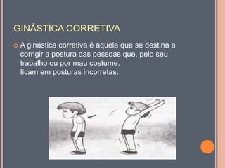 GINÁSTICA CORRETIVA
 A ginástica corretiva é aquela que se destina a
corrigir a postura das pessoas que, pelo seu
trabalho ou por mau costume,
ficam em posturas incorretas.
 