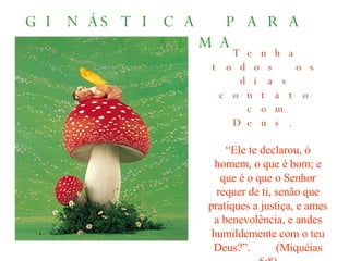 GINÁSTICA PARA  A ALMA Tenha todos os dias contato com Deus. “ Ele te declarou, ó homem, o que é bom; e que é o que o Senhor requer de ti, senão que pratiques a justiça, e ames a benevolência, e andes humildemente com o teu Deus?”.  (Miquéias 6:8) 
