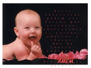 AMÉM.  Estes exercícios podem ser feitos por crianças, adolescentes, jovens, adultos e idosos. Não há contra-indicação para ninguém. Pratique-os quantas vezes puder e a melhora será garantida! 