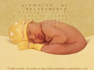 GINÁSTICA  DE  RELAXAMENTO Entregue ao Pai Celestial todas as tuas cargas, preocupações e tristezas. “ Vinde a mim, vós todos os que estais cansados e oprimidos, e Eu vos aliviarei. Porque o meu jugo é suave e o meu fardo é leve”. (Mt. 11:28,30) 