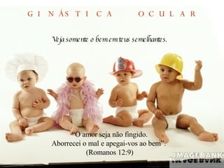 Veja somente o bem em teus semelhantes . “ O amor seja não fingido. Aborrecei o mal e apegai-vos ao bem”.  (Romanos 12:9) GINÁSTICA  OCULAR 
