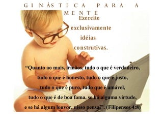 Exercite exclusivamente  idéias construtivas. “ Quanto ao mais, irmãos, tudo o que é verdadeiro, tudo o que é honesto, tudo o que é justo, tudo o que é puro, tudo que é amável, tudo o que é de boa fama, se há alguma virtude, e se há algum louvor, nisso pensai”. (Filipenses 4:8) GINÁSTICA PARA A MENTE 
