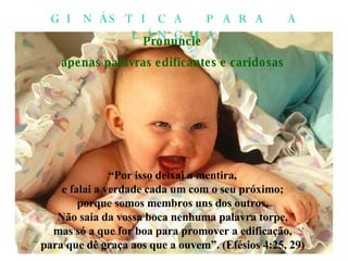 Pronuncie apenas palavras edificantes e caridosas “ Por isso deixai a mentira, e falai a verdade cada um com o seu próximo; porque somos membros uns dos outros. Não saia da vossa boca nenhuma palavra torpe, mas só a que for boa para promover a edificação, para que dê graça aos que a ouvem”. (Efésios 4:25, 29) GINÁSTICA PARA A LÍNGUA 