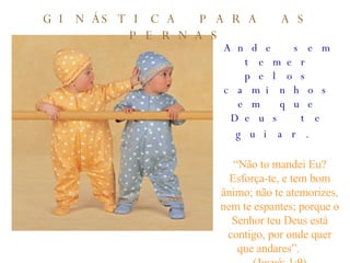 Ande sem temer pelos caminhos em que Deus te guiar.   “ Não to mandei Eu? Esforça-te, e tem bom ânimo; não te atemorizes, nem te espantes; porque o Senhor teu Deus está contigo, por onde quer que andares”.  (Josué: 1:9) GINÁSTICA PARA AS PERNAS 