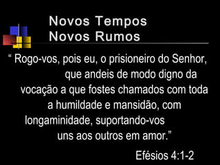 Novos Tempos
Novos Rumos
“ Rogo-vos, pois eu, o prisioneiro do Senhor,
que andeis de modo digno da
vocação a que fostes chamados com toda
a humildade e mansidão, com
longaminidade, suportando-vos
uns aos outros em amor.”
Efésios 4:1-2
 