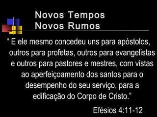 Novos Tempos
Novos Rumos
“ E ele mesmo concedeu uns para apóstolos,
outros para profetas, outros para evangelistas
e outros para pastores e mestres, com vistas
ao aperfeiçoamento dos santos para o
desempenho do seu serviço, para a
edificação do Corpo de Cristo.”
Efésios 4:11-12
 