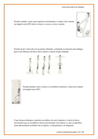 Escola Secundária da Cidadela




Posição sentado: a base, para suportar correctamente o volante, deve manter
um ângulo recto (90º) entre o tronco e a coxa e a coxa e a perna.




Posição de pé: a base deve ter as pernas afastadas, contraindo os músculos das nádegas,
para evitar balanços da bacia. Deve manter a coluna sempre alinhada.




           Posição deitado: entre o tronco e os membros inferiores, o base deve manter
           um ângulo recto (90º).




O que dá para distinguir a ginástica acrobática de outro desporto é o facto de haver
movimentos que os acrobáticos fazem sincronizados com música e o que se identifica
numa apresentação acrobática são as figuras, os lançamentos e as diagonais.


                                                     Catarina Alexandra Eusébio, nº1, T3A
 