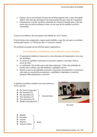 Escola Secundária da Cidadela




       Figuras: são os movimentos em que um acrobata aguenta com o outro formando
       figuras. Eles têm que permanecer em uma posição fixa por cerca de 4 segundos.
       Lançamentos: Um dos acrobatas (chamado de volante) é lançado para o alto por
       outros dois (ou três) acrobatas (o base, ou em caso de trio também existirá a
       intermédia).



As provas acrobáticas são executadas num tablado de 12x12 metros.

O nível técnico das competições, requer muito trabalho, o que faz com que os acrobatas
treinem pelo menos 3 a 4 horas por dia e 5 vezes por semana.

Os acrobatas em grupo devem efectuar quatro seguimentos:

           Uma de Equilíbrio, uma Dinâmica, uma Combinada e uma de Agilidade.

       O seguimento dinâmico é mais activo e tem elementos de lançamentos com voos
       dos acrobatas.
       As séries de equilíbrio valorizam os exercícios estáticos e de força. Para os
       níveis de elite,
       A combinada é de acordo com as das duas anteriores. Todas são realizadas de
       acordo com a música, que dão dinâmica e agilidade à prova.
       Quanto as provas de agilidade consistem em praticar correctamente os exercícios
       com todas as características anteriores, a agilidade é importante e essencial,
       qualquer falha prejudicara o exercício.



A ginástica acrobática também tem características e
níveis, que são:

   ¤   Par misto (2 pessoas)
   ¤   Par feminino (2)
   ¤   Par masculino (2)
                                        Características
   ¤   Trio feminino (3)
   ¤   Trio masculino (3)
   ¤   Quadra masculina (4)
                                                                       Par misto




   ¤   Infantis
   ¤   Iniciados
   ¤   Juvenis
   ¤   Juniores                Níveis
   ¤   Juniores (elite)


                                                          Catarina Alexandra Eusébio, nº1, T3A
 