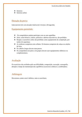 Escola Secundária da Cidadela


   ¤ Seniores
   ¤ Seniores (elite)



Duração da prova
Cada exercício tem uma duração máxima de 2 minutos e 30 segundos.

Equipamento permitido:

   ¤ Os competidores podem participar com ou sem sapatilhas.
   ¤ Jóias, como brincos, colares, pulseiras e adornos decorativos, são proibidos.
   ¤ Roupas e acessórios soltos são proibidas como equipamento de competição, por
     razões de segurança.
   ¤ As senhoras competem com collants. Os homens competem de calças ou calções
     de licra.
   ¤ Os cabelos longos devem estar presos.
   ¤ Os competidores de pares e de grupos devem usar equipamentos idênticos ou
     complementares.



Avaliação
Os exercícios são avaliados pela sua dificuldade, composição, execução, coreografia,
duração e tempo de manutenção dos equilíbrios (exercícios estáticos e combinados).



Arbitragem
Deveremos contar com 6 árbitros, mais os auxiliares.




                                                       Catarina Alexandra Eusébio, nº1, T3A
 