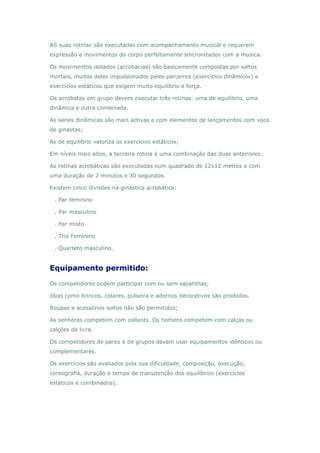 AS suas rotinas são executadas com acompanhamento musical e requerem
expressão e movimentos do corpo perfeitamente sincronizados com a musica.
Os movimentos isolados (acrobacias) são basicamente compostas por saltos
mortais, muitos deles impulsionados pelos parceiros (exercícios dinâmicos) e
exercícios estáticos que exigem muito equilíbrio e força.
Os acrobatas em grupo devem executar três rotinas: uma de equilíbrio, uma
dinâmica e outra combinada.
As séries dinâmicas são mais activas e com elementos de lançamentos com voos
de ginastas;
As de equilíbrio valoriza os exercícios estáticos;
Em níveis mais altos, a terceira rotina é uma combinação das duas anteriores.
As rotinas acrobáticas são executadas num quadrado de 12x12 metros e com
uma duração de 2 minutos e 30 segundos.
Existem cinco divisões na ginástica acrobática:
. Par feminino
. Par masculino
. Par misto
. Trio Feminino
. Quarteto masculino.
Equipamento permitido:
Os competidores podem participar com ou sem sapatilhas;
Jóias como brincos, colares, pulseira e adornos decorativos são proibidos.
Roupas e acessórios soltos não são permitidos;
As senhoras competem com collants. Os homens competem com calças ou
calções de licra.
Os competidores de pares e de grupos devem usar equipamentos idênticos ou
complementares.
Os exercícios são avaliados pela sua dificuldade, composição, execução,
coreografia, duração e tempo de manutenção dos equilíbrios (exercícios
estáticos e combinados).
 