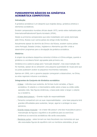 FUNDAMENTOS BÁSICOS DA GINÁSTICA
ACROBÁTICA COMPETITIVA
Introdução
A ginástica acrobática é um desporto que engloba dança, ginástica artística e
elementos acrobáticos.
Existem campeonatos mundiais oficiais desde 1973, sendo estes realizados pela
InternationalFederationof Sports Acrobatic (IFSA).
Desde os primeiros campeonatos que esta modalidade vem sendo dominada
pela China, Rússia e por outros países da antiga União Soviética.
Actualmente apesar do domínio da China e da Rússia, existem outros países
como Portugal, Estados Unidos, Inglaterra e Alemanha que têm vindo a
desenvolver programas para a divulgação da ginástica acrobática.
Histórico
A origem da acrobacia desportiva remonta à Grécia e à China antigas, quando a
ginástica e a acrobacia foram agrupadas pela primeira vez.
Ginástica era a palavra grega para "execução despida", mas essa tradição não
foi mantida, apesar de os utilizarem uma pequena quantidade de roupa para que
os juízes pudessem avaliar os pequenos movimentos realizados.
Apenas em 1949, com o governo popular começaram a desenvolver, na China,
as artes regionais inclusive a acrobacia.
Integrantes do Conjunto da Ginástica acrobática
. A Base - individuo que sustenta, de formas muito variadas, a figura
acrobática. O volante e o intermediário estão sobre a base ou então estão
apoiados nela. Nas figuras dinâmicas, a base pode estar a largar o volante
ou a recebê-lo.
. A base deve possuir: - Grande noção de responsabilidade
. Tamanho compatível com as suas responsabilidades - uma base pequena terá
grandes dificuldades para sustentar, lançar, agarrar e proteger os seus
parceiros.
. Grande massa muscular - se a base não possuir uma boa musculatura para a
manutenção de figuras e equilíbrio e de potência para os exercícios
dinâmicos os exercícios acrobáticos não serão executados.
. Membros curtos - estes tornam-se mais favoráveis nos momentos em que
são executadas figuras de equilíbrio com os membros estendidos, já que
 