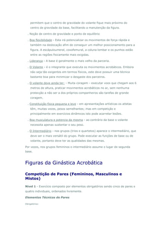 permitem que o centro de gravidade do volante fique mais próximo do
centro de gravidade da base, facilitando a manutenção da figura.
. Noção de centro de gravidade e ponto de equilíbrio
. Boa flexibilidade - Esta irá potencializar os movimentos de força rápida e
também na deslocação afim de conseguir um melhor posicionamento para a
figura. A escápuloumeral, coxofemural, a coluna lombar e os punhos estão
entre as regiões fisicamente mais exigidas.
. Liderança - A base é geralmente o mais velho da parceria.
. O Volante - é o integrante que executa os movimentos acrobáticos. Embora
não seja tão exigentes em termos físicos, este deve possuir uma técnica
bastante boa para minimizar o desgaste dos parceiros.
. O volante deve ainda ter: - Muita coragem - executar voos que chegam aos 6
metros de altura, praticar movimentos acrobáticos no ar, sem nenhuma
protecção a não ser a dos próprios companheiros são tarefas de grande
coragem.
. Constituição física pequena e leve - em apresentações artísticas os atletas
têm, muitas vezes, pesos semelhantes; mas em competição e
principalmente em exercícios dinâmicos isto pode acarretar lesões.
. Boa musculatura e potencia da mesma - ao contrário da base o volante
necessita apenas sustentar o seu peso.
. O Intermediário - nos grupos (trios e quartetos) aparece o intermediário, que
deve ser o mais versátil do grupo. Pode executar as funções de base ou de
volante, portanto deve ter as qualidades das mesmas.
Por vezes, nos grupos femininos o intermediário assume o lugar de segunda
base.
Figuras da Ginástica Acrobática
Competição de Pares (Femininos, Masculinos e
Mistos)
Nível 1 - Exercício composto por elementos obrigatórios sendo cinco de pares e
quatro individuais, ordenados livremente.
Elementos Técnicos de Pares
Obrigatórios:
 