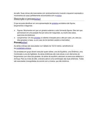 de salto. Suas rotinas são executadas com acompanhamento musical e requerem expressão e
movimentos do corpo perfeitamente sincronizados com a música.
Descrição e provas[editar]
O que se pode identificar em uma apresentação de ginástica acrobática são figuras,
lançamentos e diagonais.
Figuras: Movimentos em que um ginasta sustenta o outro formando figuras. Eles tem que
permanecer em uma posição fixa por cerca de 4 segundos, ou noutro dos casos,
exercícios de dinâmicos
Lançamentos: Um dos ginastas (o volante) é lançado para o alto por outro, um, dois (ou
três) ginastas (o base, ou em caso de trio também existirá a intermédia).
Provas[editar]
As séries (rotinas) são executadas num tablado de 12x12 metros, semelhante ao
de modalidade artística.
Os acrobatas em grupo devem executar quatro séries: uma de Equilíbrio, uma Dinâmica, uma
Combinada e uma de Agilidade. As séries dinâmicas são mais ativas e com elementos de
lançamentos com vôos dos ginastas. As séries de equilíbrio valorizam os exercícios estáticos e
de força. Para os níveis de elite, a terceira série é uma combinação das duas anteriores. Todas
são executadas coreografadas de acordo com a música, que dão dinâmica.
 