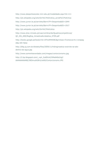 http://www.desportoescolar.min-edu.pt/modalidade.aspx?id=111
http://pt.wikipedia.org/wiki/Gin%C3%A1stica_acrob%C3%A1tica
http://www.junior.te.pt/servlets/Bairro?P=Desportos&ID=1844
http://www.junior.te.pt/servlets/Bairro?P=Desportos&ID=1917
http://pt.wikipedia.org/wiki/Gin%C3%A1stica
http://www.drec.minedu.pt/cae/coimbra/de/Quadroscompetitivos/
QC_DG_ARE/RegEsp_GinasticaAcrobatica_0709.pdf
http://books.google.pt/books?id=JIThctM49J8C&printsec=frontcover#v=onepag
e&q=&f=false
http://blig.ig.com.br/distaks/files/2009/11/hidroginastica-exercite-se-ate-
dentro-da-agua.jpg
http://www.somenteaverdade.com/images/contorcionismo.jpg
http://2.bp.blogspot.com/_vq4_2odDXvE/SMa6K8o2igI/
AAAAAAAAA8E/58Omud4J8rU/s400/Contorcionismo.JPG
 