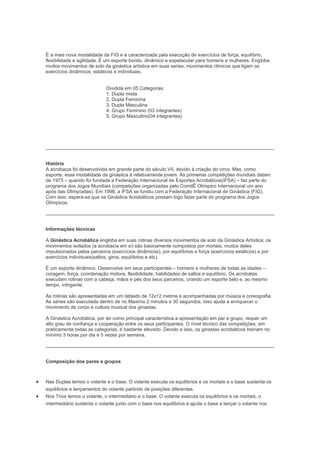 É a mais nova modalidade da FIG e é caracterizada pala execução de exercícios de força, equilíbrio,
flexibilidade e agilidade. É um esporte bonito, dinâmico e espetacular para homens e mulheres. Engloba
muitos movimentos de solo da ginástica artística em suas series, movimentos rítmicos que ligam os
exercícios dinâmicos, estáticos e individuais.
Dividida em 05 Categorias:
1. Dupla mista
2. Dupla Feminina
3. Dupla Masculina
4. Grupo Feminino (03 integrantes)
5. Grupo Masculino(04 integrantes)
História
A acrobacia foi desenvolvida em grande parte do século VII, devido à criação do circo. Mas, como
esporte, essa modalidade da ginástica é relativamente jovem. As primeiras competições mundiais datam
de 1973 – quando foi fundada a Federação Internacional de Esportes Acrobáticos(IFSA) – faz parte do
programa dos Jogos Mundiais (competições organizadas pelo ComitÊ Olímpico Internacional um ano
após das Olimpíadas). Em 1998, a IFSA se fundiu com a Federação Internacional de Ginástica (FIG).
Com isso, espera-se,que os Ginástica Acrobáticos possam logo fazer parte do programa dos Jogos
Olímpicos.
Informações técnicas
A Ginástica Acrobática engloba em suas rotinas diversos movimentos de solo da Ginástica Artística; os
movimentos isolados (a acrobacia em si) são basicamente compostos por mortais, muitos deles
impulsionados pelos parceiros (exercícios dinâmicos), por equilíbrios e força (exercícios estáticos) e por
exercícios individuais(saltos, giros, equilíbrios e etc).
É um esporte dinâmico. Desenvolve em seus participantes – homens e mulheres de todas as idades –
coragem, força, coordenação motora, flexibilidade, habilidades de saltos e equilíbrio. Os acrobatas
executam rotinas com a cabeça, mãos e pés dos seus parceiros, criando um esporte belo e, ao mesmo
tempo, intrigante.
As rotinas são apresentadas em um tablado de 12x12 metros e acompanhadas por música e coreografia.
As séries são executada dentro de no Maximo 2 minutos e 30 segundos. Isso ajuda a enriquecer o
movimento de corpo e cultura musical dos ginastas.
A Ginástica Acrobática, por ter como principal característica a apresentação em par e grupo, requer um
alto grau de confiança e cooperação entre os seus participantes. O nível técnico das competições, em
praticamente todas as categorias, é bastante elevado. Devido a isso, os ginastas acrobáticos treinam no
mínimo 3 horas por dia e 5 vezes por semana.
Composição dos pares e grupos
Nas Duplas temos o volante e o base. O volante executa os equilíbrios e os mortais e o base sustenta os
equilíbrios e lançamentos do volante partindo de posições diferentes.
Nos Trios temos o volante, o intermediário e o base. O volante executa os equilíbrios e os mortais, o
intermediário sustenta o volante junto com o base nos equilíbrios e ajuda o base a lançar o volante nos
 