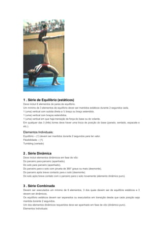 1 . Série de Equilíbrio (estáticos)
Deve incluir 6 elementos de pares de equilíbrio.
Um mínimo de 3 elementos de equilíbrio dever ser mantidos estáticos durante 2 segundos cada.
1 (uma) vertical com subida direta a ½ braço ou braço estendido.
1 (uma) vertical com braços estendidos.
1 (uma) vertical em que haja transição de força do base ou do volante.
Em qualquer das 3 (três) torres deve haver uma troca de posição do base (parado, sentado, espacate e
etc.).
Elementos Individuais:
Equilíbrio – (1) devem ser mantidos durante 2 segundos para ter valor.
Flexibilidade – (1)
Tumbling (variado)
2 . Série Dinâmica
Deve incluir elementos dinâmicos em fase de vôo:
Do parceiro para parceiro (apanhado).
Do solo para parceiro (apanhado).
Do parceiro para o solo com pirueta de 360° graus ou mais (desmonte).
Do parceiro após breve contacto para o solo (desmonte).
Do solo após breve contato com o parceiro para o solo novamente (elemento dinâmico puro).
3 . Série Combinada
Devem ser executados um mínimo de 6 elementos, 3 dos quais devem ser de equilíbrio estáticos e 3
devem ser dinâmicos.
Os equilíbrio estáticos devem ser separados ou executados em transição desde que cada posição seja
mantida durante 2 segundos.
Um dos elementos dinâmicos requeridos deve ser apanhado em fase de vôo (dinâmico puro).
Elementos Individuais:
 
