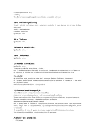 Equilíbrio (flexibilidade, etc.)
Tumbling
Obs. Elementos coreográficos podem ser utilizados para crédito adicional.
Série Equilíbrio (estático)
Uma (1) pirâmide na ½ coluna com o volante em vertical a ½ braço (parada com o braço do base
flexionado).
Duas (2) pirâmides livres.
Elementos Individuais:
igual ao dos pares.
Série Dinâmica
igual ao dos pares.
Elementos Individuais :
igual ao dos pares.
Série Combinada
igual ao dos pares.
Elementos Individuais:
igual ao dos pares.
Tempo de duração das séries é igual a 2m30s.
Obs. O primeiro movimento executado por um ou mais competidores é considerado o início do exercício.
Os exercícios de duplas e trios são executados com acompanhamento musical sem som vocal.
Importante:
No "Nível Elite" serão somados as notas dos 3 esquemas (Estático, Dinâmico e Combinado).
As Entidades deverão enviar para a Comissão Organizadora os diagramas da competição 15 dias antes
do Congresso Técnico.
O Presidente do Comitê Técnico é o responsável.
Equipamentos de Competição
Competidores podem participar com ou sem sapatilhas.
Jóias como: brincos, colares, pulseiras e adornos decorativos são proibidos.
Roupas e acessórios soltos são proibidos como equipamento de competição, por razões de segurança.
Mulheres competem com collant; cabelos longos devem ser fixados.
Homens competem de calça ou shorts (collant).
Obs. O árbitro chefe de competição é responsável por avisar aos ginastas quando o seu equipamento
violar o código, antes da sua apresentação, seguida de penalização de acordo com o código IFSA, devem
ser aplicados.
Os competidores de pares de grupos devem usar equipamentos idênticos ou complementares.
Usar o quadrilátero de tablado, exceto nos exercícios de quartetos.
Avaliação dos exercícios
1 – Dificuldade
 