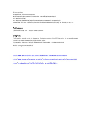 2 – Composição
3 – Execução (incluindo recepções)
4 – Impressão Geral (incluindo coreografia, execução artística música)
5 – Tempo (duração)
6 – Tempo de manutenção dos equilíbrios (exercícios estáticos e combinados)
Será levado em conta a realidade brasileira, mas sempre seguindo o código de pontuação de IFSA.
Arbitragem
Deveremos contar com 6 árbitros, mais auxiliares.
Diagrama
As Entidades deverão enviar os diagramas (ilustração dos exercícios) 15 dias antes da competição para o
comitê organizador para ajudar no cálculo das notas.
A nota de um exercício é definida por aquilo que é executado e consta no diagrama.
Fonte: www.ginasticas.com.br
http://www.portalsaofrancisco.com.br/alfa/ginastica/ginastica-acrobatica.php
http://www.educacaofisica.seed.pr.gov.br/modules/conteudo/conteudo.php?conteudo=163
http://pt.wikipedia.org/wiki/Gin%C3%A1stica_acrob%C3%A1tica
 