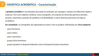 GINÁSTICA ACROBÁTICA – Caracterização
Ginástica acrobática
• pares femininos;
• pares mistos;
• pares masculinos;
• grupos (trios) femininos;
• grupos (quadras no desporto federado e trios no Desporto Escolar) masculinos.
A ginástica acrobática é uma disciplina que pode ser praticada por raparigas e rapazes com diferentes idades e
estaturas. Tem como objetivo combinar, numa coreografia, um conjunto de elementos gímnicos (afundos,
piruetas, rolamentos, posições de equilíbrio e de flexibilidade, e outras destrezas gímnicas) com figuras
acrobáticas.
Em competição, as coreografias são organizadas em pares, trios ou quadras, distribuídas por cinco categorias:
 