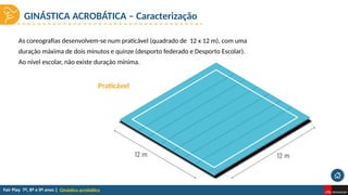 Ginástica acrobática
As coreografias desenvolvem-se num praticável (quadrado de 12 x 12 m), com uma
duração máxima de dois minutos e quinze (desporto federado e Desporto Escolar).
Ao nível escolar, não existe duração mínima.
Praticável
GINÁSTICA ACROBÁTICA – Caracterização
 