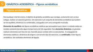 GINÁSTICA ACROBÁTICA – Figuras acrobáticas
Ginástica acrobática
Para qualquer nível de ensino, é objetivo da ginástica acrobática que consigas, juntamente com os teus
colegas, realizar um exercício gímnico. Um exercício é um conjunto de elementos acrobáticos que podem
ser de equilíbrio, dinâmicos ou combinados, conjugados com uma coreografia musicada.
Elementos de equilíbrio são figuras acrobáticas estáticas que pressupõem que o base e o volante estão em
contato constante durante algum tempo (cerca de três segundos). Nos elementos dinâmicos, os ginastas
realizam elementos com fase de voo, havendo pouco contato entre os executantes. A conjugação de
elementos estáticos e dinâmicos dá origem a um terceiro tipo de exercícios, os combinados. Entre figuras
acrobáticas, são realizados elementos de ligação.
Figuras acrobáticas
 