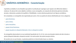 GINÁSTICA ACROBÁTICA – Caracterização
Ginástica Acrobática
A ginástica acrobática é uma disciplina que pode ser praticada por raparigas e por rapazes com diferentes idades e
estaturas. Os alunos têm como objetivo combinar, numa coreografia, um conjunto de elementos gímnicos (afundos,
piruetas, rolamentos, posições de equilíbrio e flexibilidade, e outras destrezas gímnicas) com figuras acrobáticas.
Em competição, as coreografias são organizadas por pares, trios ou quadras de alunos distribuídos por cinco categorias:
As coreografias desenvolvem-se num praticável (quadrado de 12 x 12 m), com uma duração máxima de dois minutos e
quinze (desporto federado e desporto escolar). Ao nível escolar não existe duração mínima.
De acordo com as suas funções, os ginastas poderão ser denominados bases ou volantes.
• pares femininos;
• pares mistos;
• pares masculinos;
• grupos (trios) femininos;
• grupos (quadras no desporto federado e trios no desporto escolar).
 