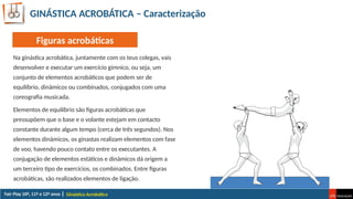 GINÁSTICA ACROBÁTICA – Caracterização
Na ginástica acrobática, juntamente com os teus colegas, vais
desenvolver e executar um exercício gímnico, ou seja, um
conjunto de elementos acrobáticos que podem ser de
equilíbrio, dinâmicos ou combinados, conjugados com uma
coreografia musicada.
Elementos de equilíbrio são figuras acrobáticas que
pressupõem que o base e o volante estejam em contacto
constante durante algum tempo (cerca de três segundos). Nos
elementos dinâmicos, os ginastas realizam elementos com fase
de voo, havendo pouco contato entre os executantes. A
conjugação de elementos estáticos e dinâmicos dá origem a
um terceiro tipo de exercícios, os combinados. Entre figuras
acrobáticas, são realizados elementos de ligação.
Ginástica Acrobática
Figuras acrobáticas
 