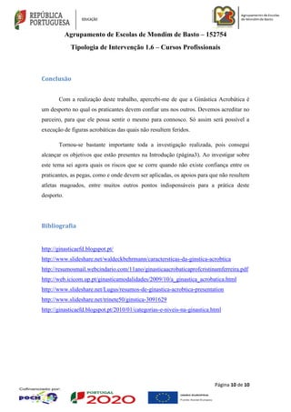 Agrupamento de Escolas de Mondim de Basto – 152754
Tipologia de Intervenção 1.6 – Cursos Profissionais
Página 10 de 10
Conclusão
Com a realização deste trabalho, apercebi-me de que a Ginástica Acrobática é
um desporto no qual os praticantes devem confiar uns nos outros. Devemos acreditar no
parceiro, para que ele possa sentir o mesmo para connosco. Só assim será possível a
execução de figuras acrobáticas das quais não resultem feridos.
Tornou-se bastante importante toda a investigação realizada, pois consegui
alcançar os objetivos que estão presentes na Introdução (página3). Ao investigar sobre
este tema sei agora quais os riscos que se corre quando não existe confiança entre os
praticantes, as pegas, como e onde devem ser aplicadas, os apoios para que não resultem
atletas magoados, entre muitos outros pontos indispensáveis para a prática deste
desporto.
Bibliografia
http://ginasticaefd.blogspot.pt/
http://www.slideshare.net/waldeckbehrmann/caractersticas-da-ginstica-acrobtica
http://resumosmail.webcindario.com/11ano/ginasticaacrobaticaprofcristinamferreira.pdf
http://web.icicom.up.pt/ginasticamodalidades/2009/10/a_ginastica_acrobatica.html
http://www.slideshare.net/Lugus/resumos-de-ginastica-acrobtica-presentation
http://www.slideshare.net/trinete50/ginstica-3091629
http://ginasticaefd.blogspot.pt/2010/01/categorias-e-niveis-na-ginastica.html
 