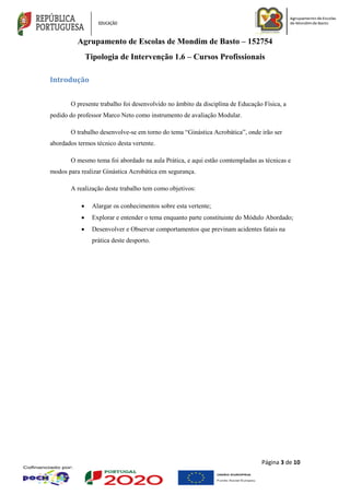 Agrupamento de Escolas de Mondim de Basto – 152754
Tipologia de Intervenção 1.6 – Cursos Profissionais
Página 3 de 10
Introdução
O presente trabalho foi desenvolvido no âmbito da disciplina de Educação Física, a
pedido do professor Marco Neto como instrumento de avaliação Modular.
O trabalho desenvolve-se em torno do tema “Ginástica Acrobática”, onde irão ser
abordados termos técnico desta vertente.
O mesmo tema foi abordado na aula Prática, e aqui estão comtempladas as técnicas e
modos para realizar Ginástica Acrobática em segurança.
A realização deste trabalho tem como objetivos:
 Alargar os conhecimentos sobre esta vertente;
 Explorar e entender o tema enquanto parte constituinte do Módulo Abordado;
 Desenvolver e Observar comportamentos que previnam acidentes fatais na
prática deste desporto.
 
