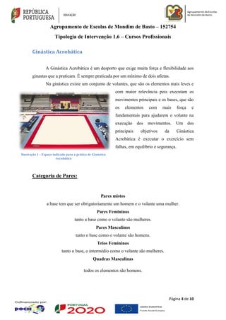 Agrupamento de Escolas de Mondim de Basto – 152754
Tipologia de Intervenção 1.6 – Cursos Profissionais
Página 4 de 10
Ginástica Acrobática
A Ginástica Acrobática é um desporto que exige muita força e flexibilidade aos
ginastas que a praticam. É sempre praticada por um mínimo de dois atletas.
Na ginástica existe um conjunto de volantes, que são os elementos mais leves e
com maior relevância pois executam os
movimentos principais e os bases, que são
os elementos com mais força e
fundamentais para ajudarem o volante na
execução dos movimentos. Um dos
principais objetivos da Ginástica
Acrobática é executar o exercício sem
falhas, em equilíbrio e segurança.
Categoria de Pares:
Pares mistos
a base tem que ser obrigatoriamente um homem e o volante uma mulher.
Pares Femininos
tanto a base como o volante são mulheres.
Pares Masculinos
tanto o base como o volante são homens.
Trios Femininos
tanto o base, o intermédio como o volante são mulheres.
Quadras Masculinas
todos os elementos são homens.
Ilustração 1 - Espaço indicado para a prática de Ginástica
Acrobática
 