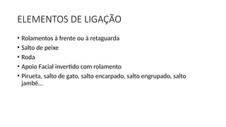 ELEMENTOS DE LIGAÇÃO
• Rolamentos à frente ou à retaguarda
• Salto de peixe
• Roda
• Apoio Facial invertido com rolamento
• Pirueta, salto de gato, salto encarpado, salto engrupado, salto
jambé…
 
