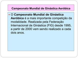  O Campeonato Mundial de Ginástica
Aeróbica é a mais importante competição da
modalidade. Realizada pela Federação
Internacional de Ginástica (FIG) desde 1995,
a partir de 2000 vem sendo realizado a cada
dois anos.
Campeonato Mundial de Ginástica Aeróbica
 