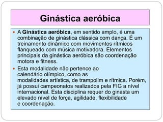  A Ginástica aeróbica, em sentido amplo, é uma
combinação de ginástica clássica com dança. É um
treinamento dinâmico com movimentos rítmicos
flanqueado com música motivadora. Elementos
principais da ginástica aeróbica são coordenação
motora e fitness.
 Esta modalidade não pertence ao
calendário olímpico, como as
modalidades artística, de trampolim e rítmica. Porém,
já possui campeonatos realizados pela FIG a nível
internacional. Esta disciplina requer do ginasta um
elevado nível de força, agilidade, flexibilidade
e coordenação.
Ginástica aeróbica
 
